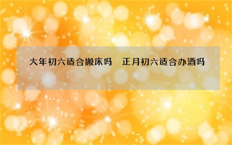 大年初六适合搬床吗 正月初六适合办酒吗